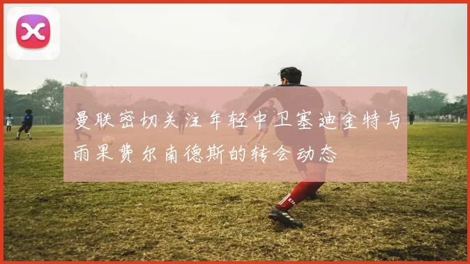 曼联密切关注年轻中卫塞迪金特与雨果费尔南德斯的转会动态
