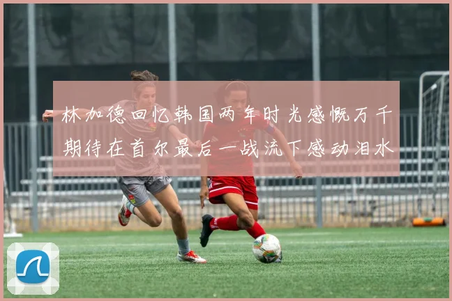 林加德回忆韩国两年时光感慨万千期待在首尔最后一战流下感动泪水