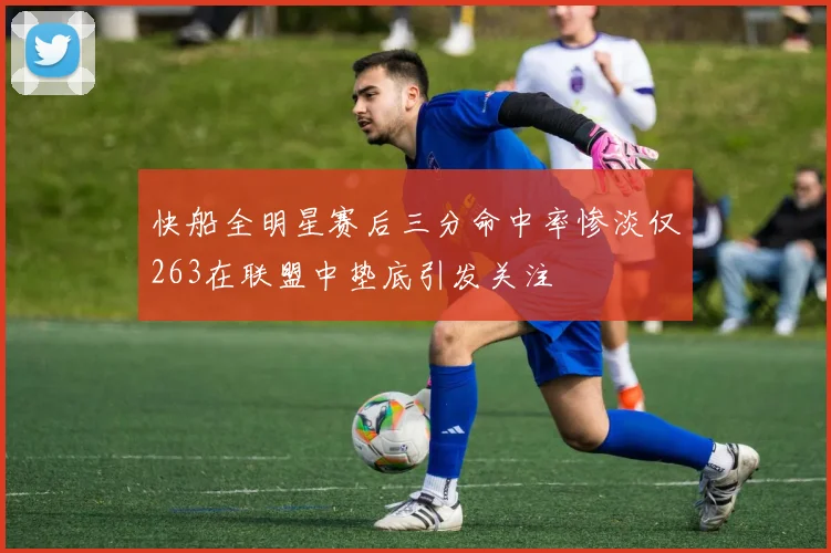 快船全明星赛后三分命中率惨淡仅263在联盟中垫底引发关注