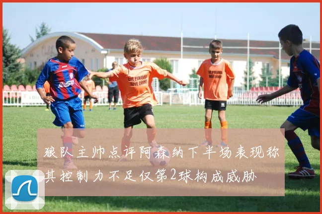 狼队主帅点评阿森纳下半场表现称其控制力不足仅第2球构成威胁