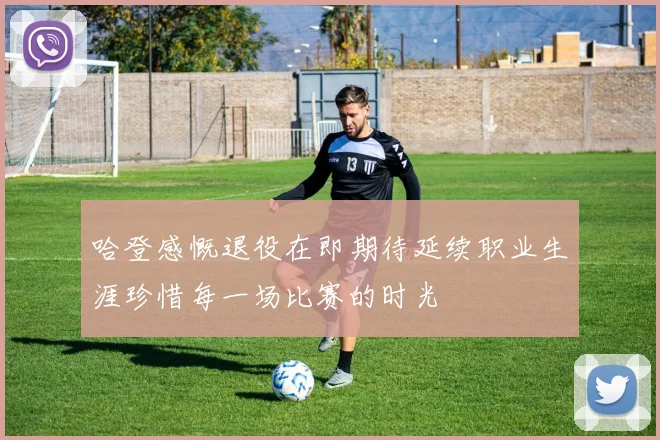 哈登感慨退役在即期待延续职业生涯珍惜每一场比赛的时光