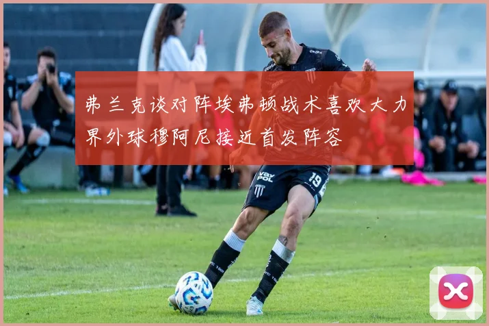 弗兰克谈对阵埃弗顿战术喜欢大力界外球穆阿尼接近首发阵容