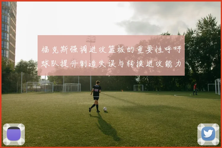 福克斯强调进攻篮板的重要性呼吁球队提升制造失误与转换进攻能力