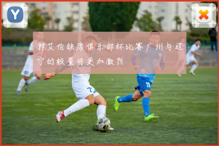郭艾伦缺席俱乐部杯比赛广州与辽宁的较量将更加激烈
