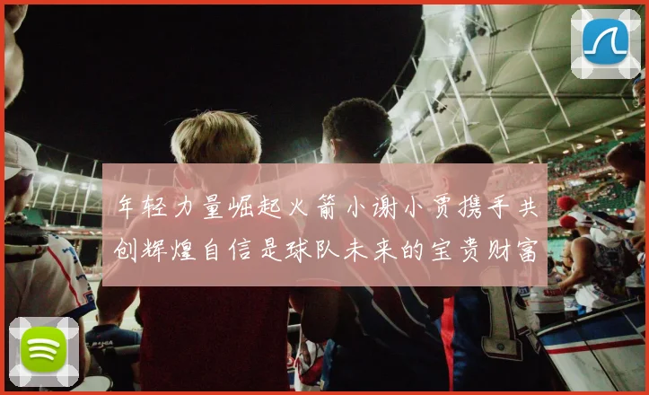年轻力量崛起火箭小谢小贾携手共创辉煌自信是球队未来的宝贵财富