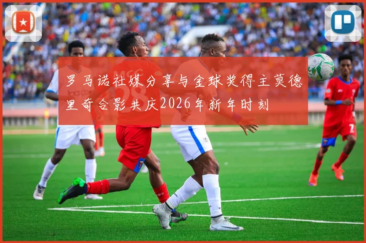 罗马诺社媒分享与金球奖得主莫德里奇合影共庆2026年新年时刻