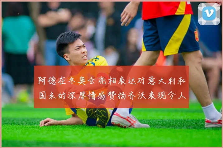 阿德在冬奥会亮相表达对意大利和国米的深厚情感赞扬齐沃表现令人惊喜