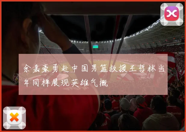 余嘉豪勇赴中国男篮救援王哲林当年同样展现英雄气概