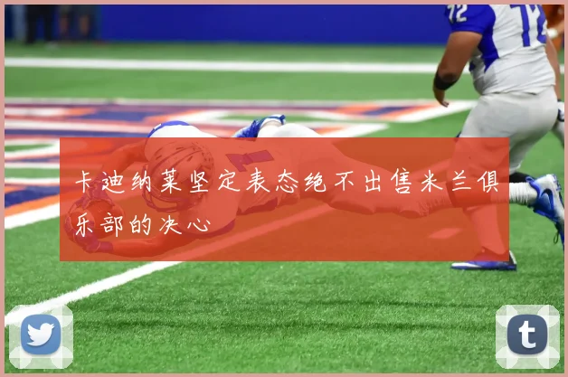 卡迪纳莱坚定表态绝不出售米兰俱乐部的决心