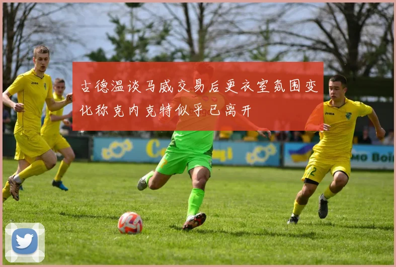 古德温谈马威交易后更衣室氛围变化称克内克特似乎已离开