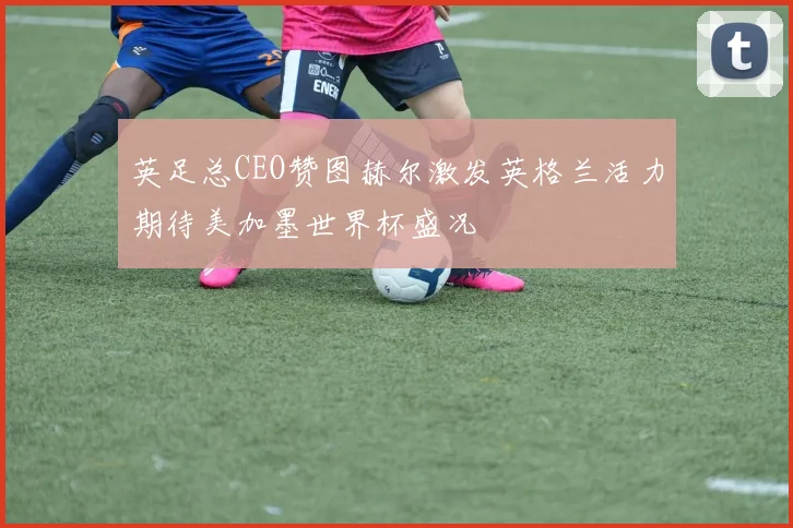 英足总CEO赞图赫尔激发英格兰活力期待美加墨世界杯盛况