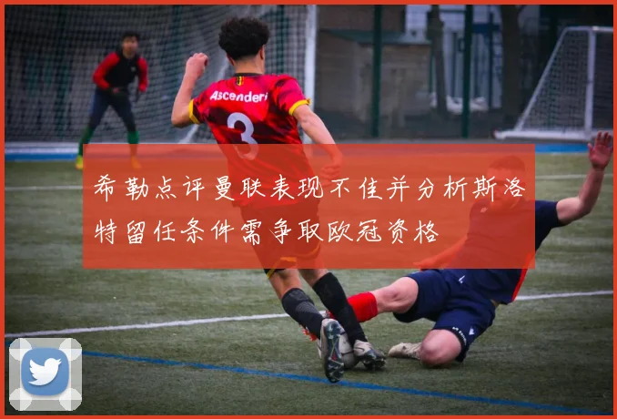 希勒点评曼联表现不佳并分析斯洛特留任条件需争取欧冠资格