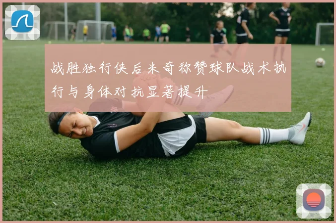 战胜独行侠后米奇称赞球队战术执行与身体对抗显著提升
