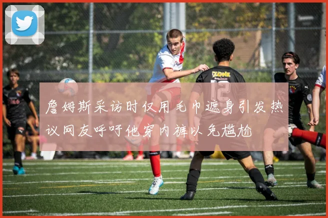 詹姆斯采访时仅用毛巾遮身引发热议网友呼吁他穿内裤以免尴尬