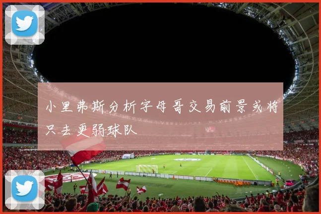 小里弗斯分析字母哥交易前景或将只去更弱球队
