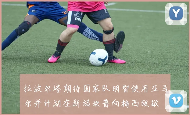 拉波尔塔期待国家队明智使用亚马尔并计划在新诺坎普向梅西致敬